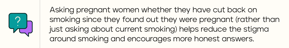 Asking pregnant women whether they have cut back on smoking since they found out they were pregnant (rather than just asking about current smoking) helps reduce the stigma around smoking and encourages more honest answers.