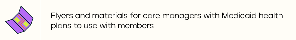 Flyers and materials for care managers with Medicaid health plans to use with members