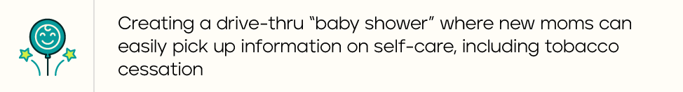 Creating a drive-thru "baby shower" where new moms can easily pick up information on self-care, including tobacco cessation